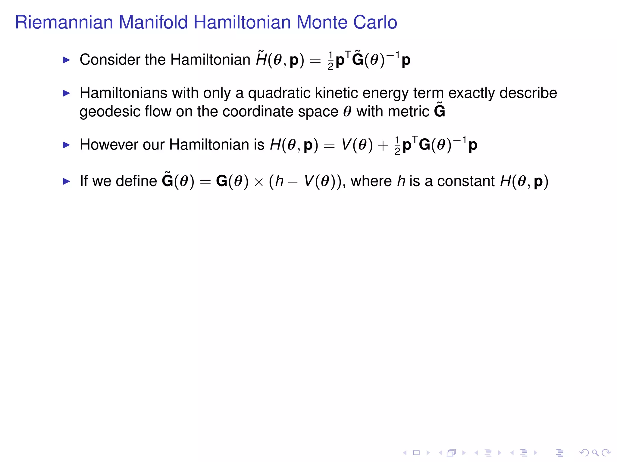 Riemannian Manifold Hamiltonian Monte Carlo
                                ˜              ˜
       Consider the Hamiltonian H(θ, p) = 1 pT G(θ)−1 p
                                          2

       Hamiltonians with only a quadratic kinetic energy term exactly describe
       geodesic ﬂow on the coordinate space θ with metric G ˜

       However our Hamiltonian is H(θ, p) = V (θ) + 1 pT G(θ)−1 p
                                                    2

                   ˜
       If we deﬁne G(θ) = G(θ) × (h − V (θ)), where h is a constant H(θ, p)
 
