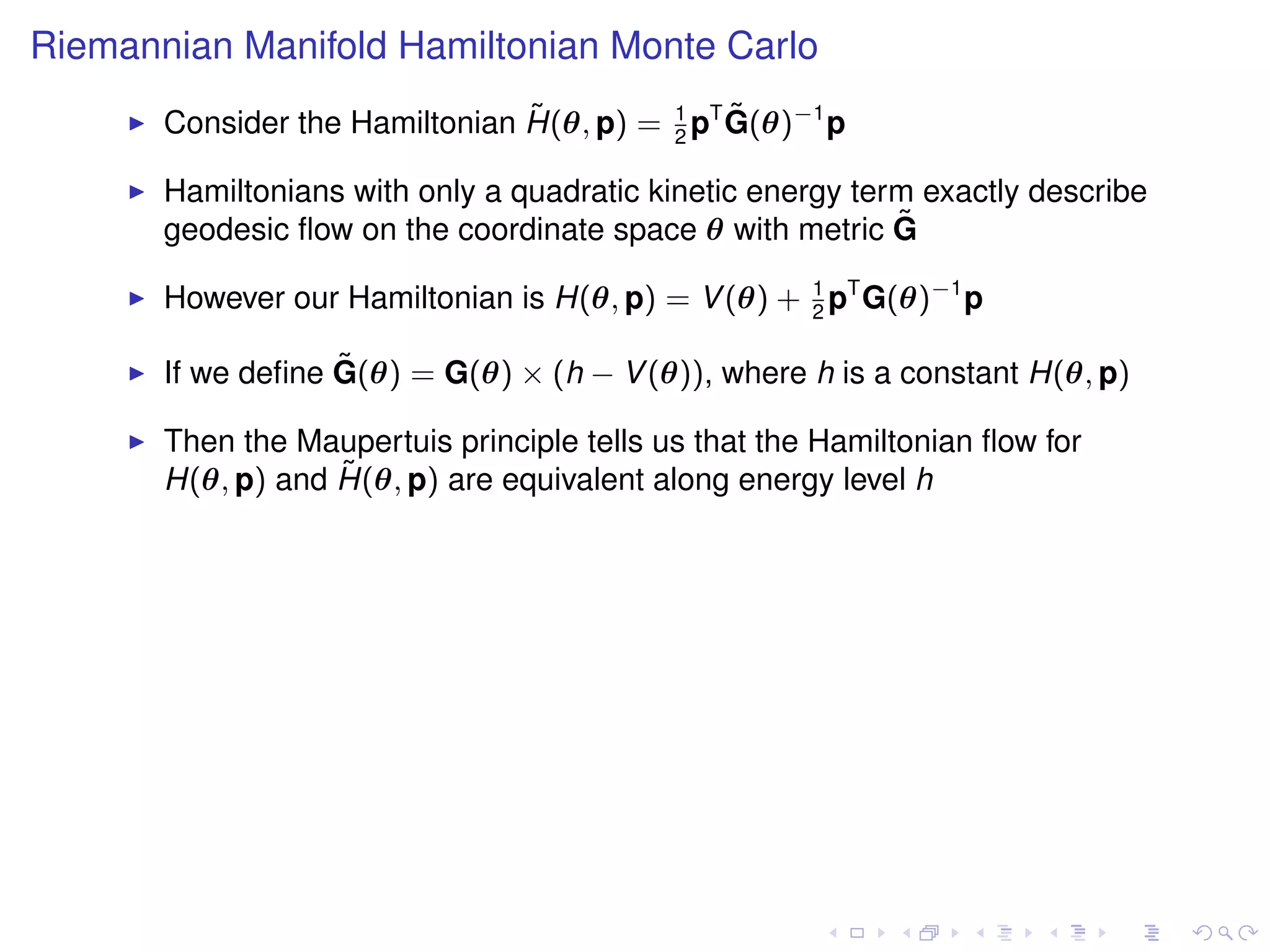 Riemannian Manifold Hamiltonian Monte Carlo
                                ˜              ˜
       Consider the Hamiltonian H(θ, p) = 1 pT G(θ)−1 p
                                          2

       Hamiltonians with only a quadratic kinetic energy term exactly describe
       geodesic ﬂow on the coordinate space θ with metric G ˜

       However our Hamiltonian is H(θ, p) = V (θ) + 1 pT G(θ)−1 p
                                                    2

                   ˜
       If we deﬁne G(θ) = G(θ) × (h − V (θ)), where h is a constant H(θ, p)

       Then the Maupertuis principle tells us that the Hamiltonian ﬂow for
                   ˜
       H(θ, p) and H(θ, p) are equivalent along energy level h
 