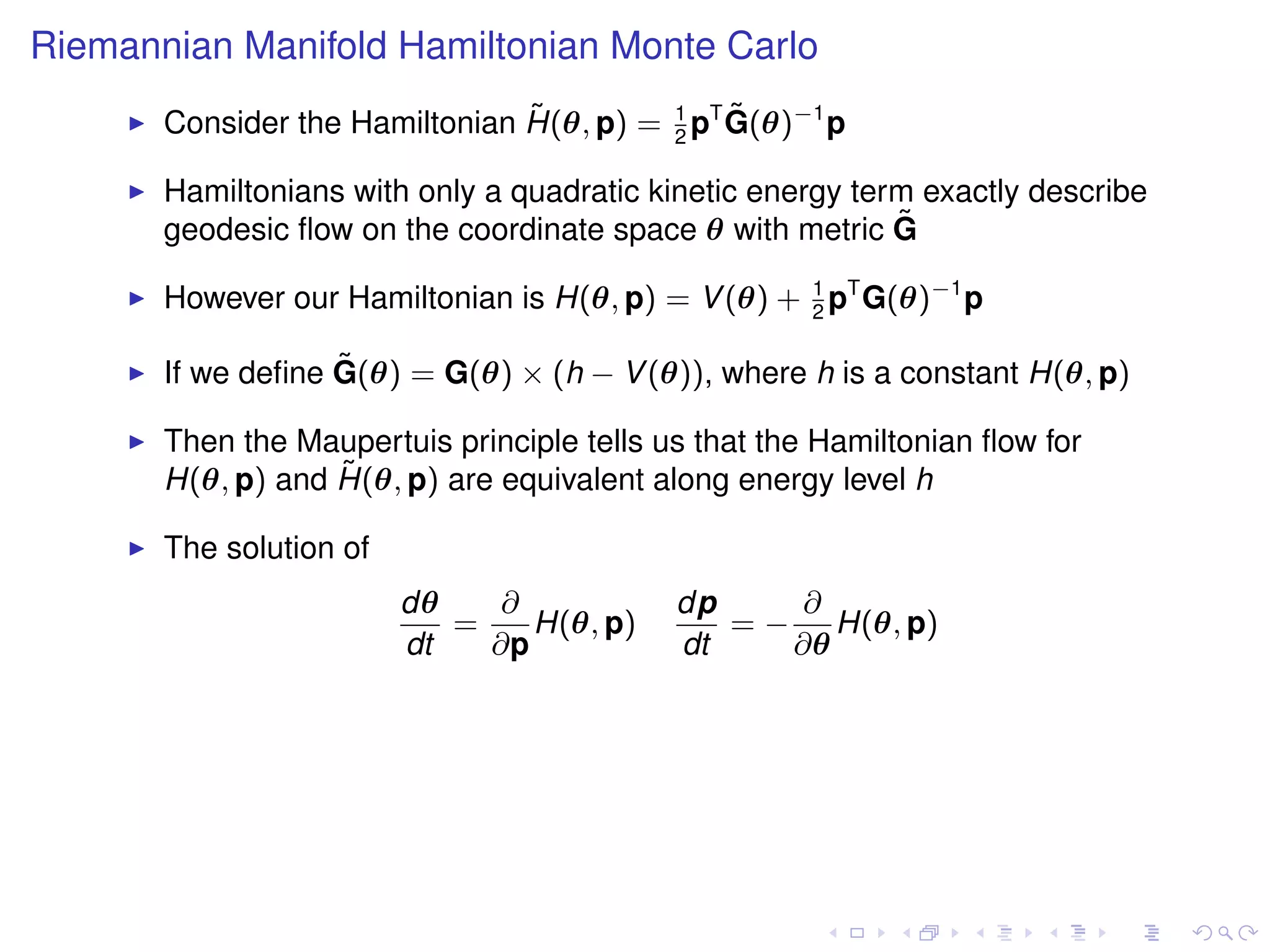 Riemannian Manifold Hamiltonian Monte Carlo
                                ˜              ˜
       Consider the Hamiltonian H(θ, p) = 1 pT G(θ)−1 p
                                          2

       Hamiltonians with only a quadratic kinetic energy term exactly describe
       geodesic ﬂow on the coordinate space θ with metric G ˜

       However our Hamiltonian is H(θ, p) = V (θ) + 1 pT G(θ)−1 p
                                                    2

                   ˜
       If we deﬁne G(θ) = G(θ) × (h − V (θ)), where h is a constant H(θ, p)

       Then the Maupertuis principle tells us that the Hamiltonian ﬂow for
                   ˜
       H(θ, p) and H(θ, p) are equivalent along energy level h

       The solution of
                         dθ    ∂            dp     ∂
                            =    H(θ, p)       = − H(θ, p)
                         dt   ∂p            dt    ∂θ
 