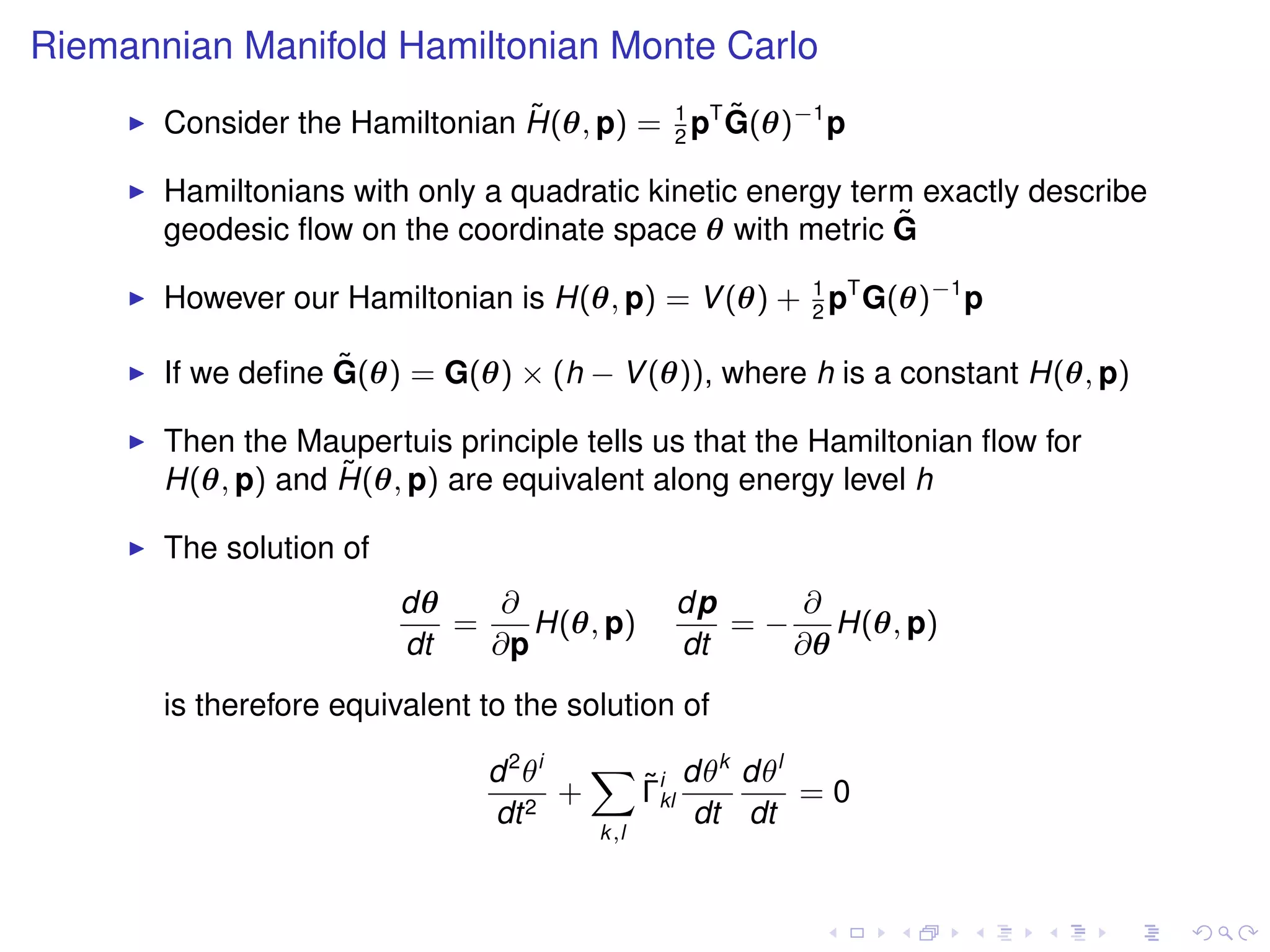 Riemannian Manifold Hamiltonian Monte Carlo
                                ˜              ˜
       Consider the Hamiltonian H(θ, p) = 1 pT G(θ)−1 p
                                          2

       Hamiltonians with only a quadratic kinetic energy term exactly describe
       geodesic ﬂow on the coordinate space θ with metric G ˜

       However our Hamiltonian is H(θ, p) = V (θ) + 1 pT G(θ)−1 p
                                                    2

                   ˜
       If we deﬁne G(θ) = G(θ) × (h − V (θ)), where h is a constant H(θ, p)

       Then the Maupertuis principle tells us that the Hamiltonian ﬂow for
                   ˜
       H(θ, p) and H(θ, p) are equivalent along energy level h

       The solution of
                         dθ    ∂              dp     ∂
                            =    H(θ, p)         = − H(θ, p)
                         dt   ∂p              dt    ∂θ
       is therefore equivalent to the solution of

                               d 2 θi   X i dθk dθl
                                         ˜
                                      +  Γkl        =0
                               dt 2          dt dt
                                        k,l
 