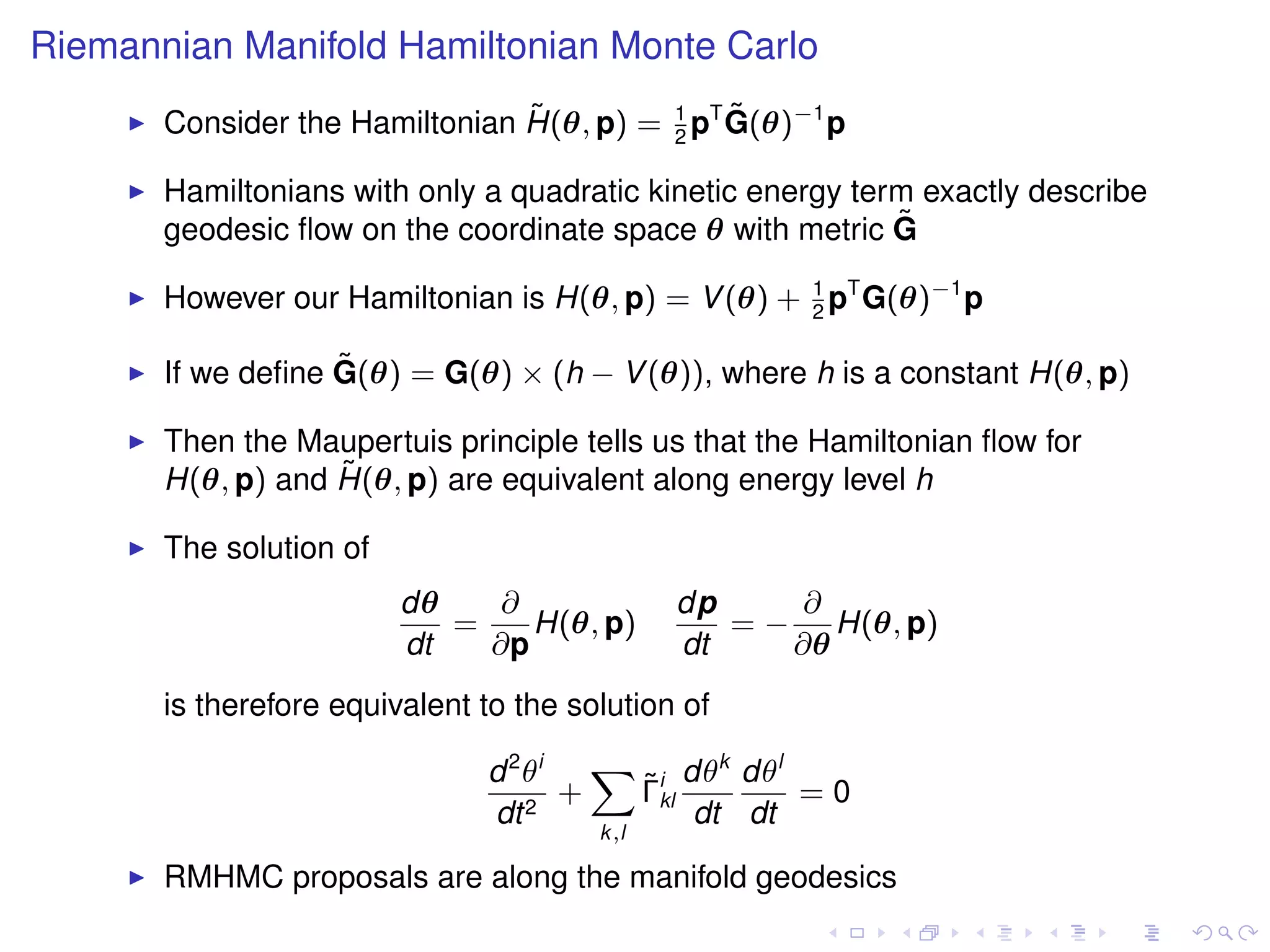 Riemannian Manifold Hamiltonian Monte Carlo
                                ˜              ˜
       Consider the Hamiltonian H(θ, p) = 1 pT G(θ)−1 p
                                          2

       Hamiltonians with only a quadratic kinetic energy term exactly describe
       geodesic ﬂow on the coordinate space θ with metric G ˜

       However our Hamiltonian is H(θ, p) = V (θ) + 1 pT G(θ)−1 p
                                                    2

                   ˜
       If we deﬁne G(θ) = G(θ) × (h − V (θ)), where h is a constant H(θ, p)

       Then the Maupertuis principle tells us that the Hamiltonian ﬂow for
                   ˜
       H(θ, p) and H(θ, p) are equivalent along energy level h

       The solution of
                         dθ    ∂              dp     ∂
                            =    H(θ, p)         = − H(θ, p)
                         dt   ∂p              dt    ∂θ
       is therefore equivalent to the solution of

                               d 2 θi   X i dθk dθl
                                         ˜
                                      +  Γkl        =0
                               dt 2          dt dt
                                        k,l

       RMHMC proposals are along the manifold geodesics
 