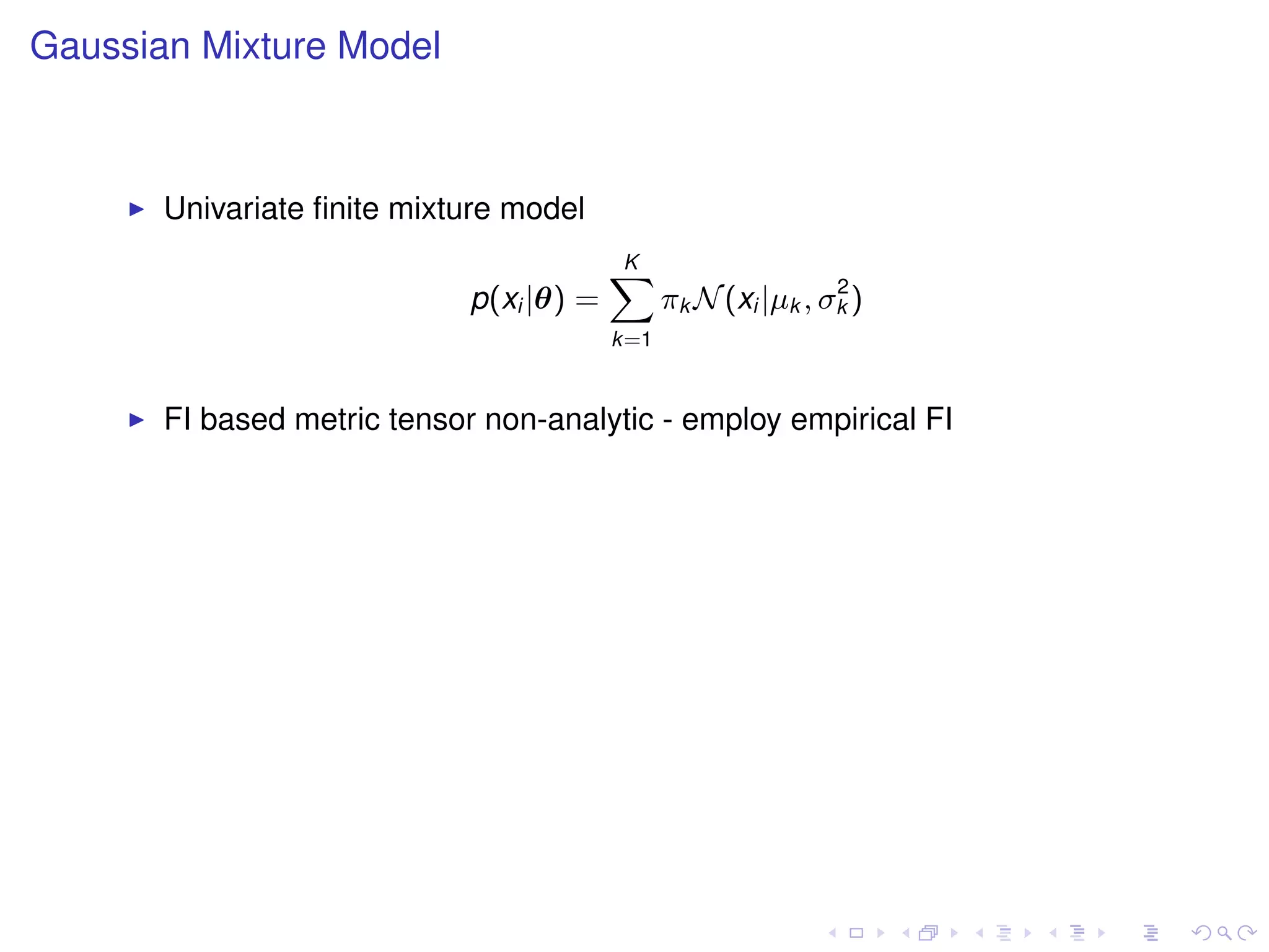 Gaussian Mixture Model



       Univariate ﬁnite mixture model
                                          K
                                          X                     2
                             p(xi |θ) =         πk N (xi |µk , σk )
                                          k=1


       FI based metric tensor non-analytic - employ empirical FI
 