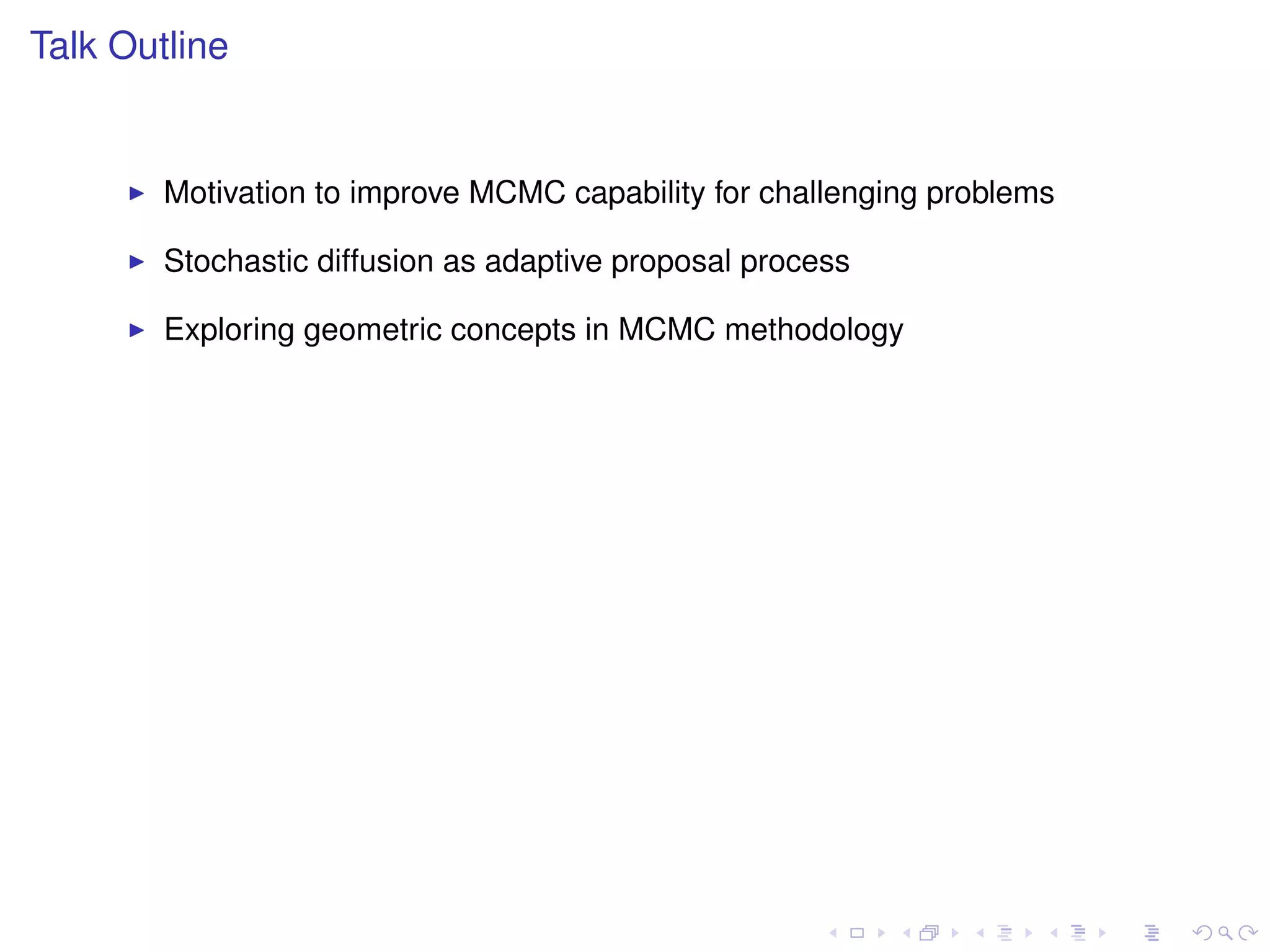 Talk Outline


        Motivation to improve MCMC capability for challenging problems

        Stochastic diffusion as adaptive proposal process

        Exploring geometric concepts in MCMC methodology
 