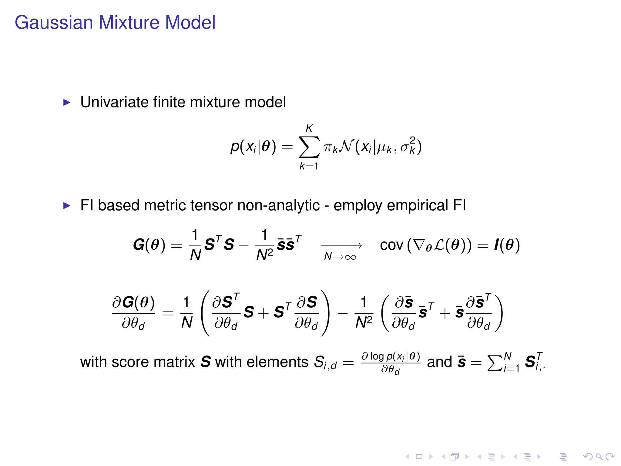 Gaussian Mixture Model



       Univariate ﬁnite mixture model
                                          K
                                          X                     2
                             p(xi |θ) =         πk N (xi |µk , σk )
                                          k=1


       FI based metric tensor non-analytic - employ empirical FI
                       1 T     1
              G(θ) =     S S − 2 ssT
                                 ¯¯             −−→
                                                −−           cov (       θ L(θ))   = I(θ)
                       N      N                 N→∞


                                                !
                          ∂S T                                            ∂ sT
                                                             „                       «
           ∂G(θ)   1                  ∂S                1         ¯
                                                                 ∂s T       ¯
                 =             S + ST               −                ¯  ¯
                                                                     s +s
            ∂θd    N      ∂θd         ∂θd               N2       ∂θd      ∂θd

                                                        ∂ log p(xi |θ)              PN
       with score matrix S with elements Si,d =             ∂θd
                                                                             ¯
                                                                         and s =      i=1   ST
                                                                                             i,·
 