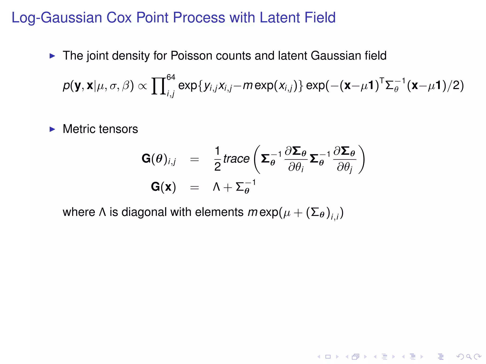 Log-Gaussian Cox Point Process with Latent Field

       The joint density for Poisson counts and latent Gaussian ﬁeld
                           Y64
       p(y, x|µ, σ, β) ∝           exp{yi,j xi,j −m exp(xi,j )} exp(−(x−µ1)T Σ−1 (x−µ1)/2)
                                                                              θ
                             i,j



       Metric tensors
                                                „               «
                                         1           ∂Σθ −1 ∂Σθ
                        G(θ)i,j      =     trace Σ−1
                                                  θ      Σθ
                                         2           ∂θi    ∂θj
                           G(x)      =   Λ + Σ−1
                                              θ

       where Λ is diagonal with elements m exp(µ + (Σθ )i,i )
 