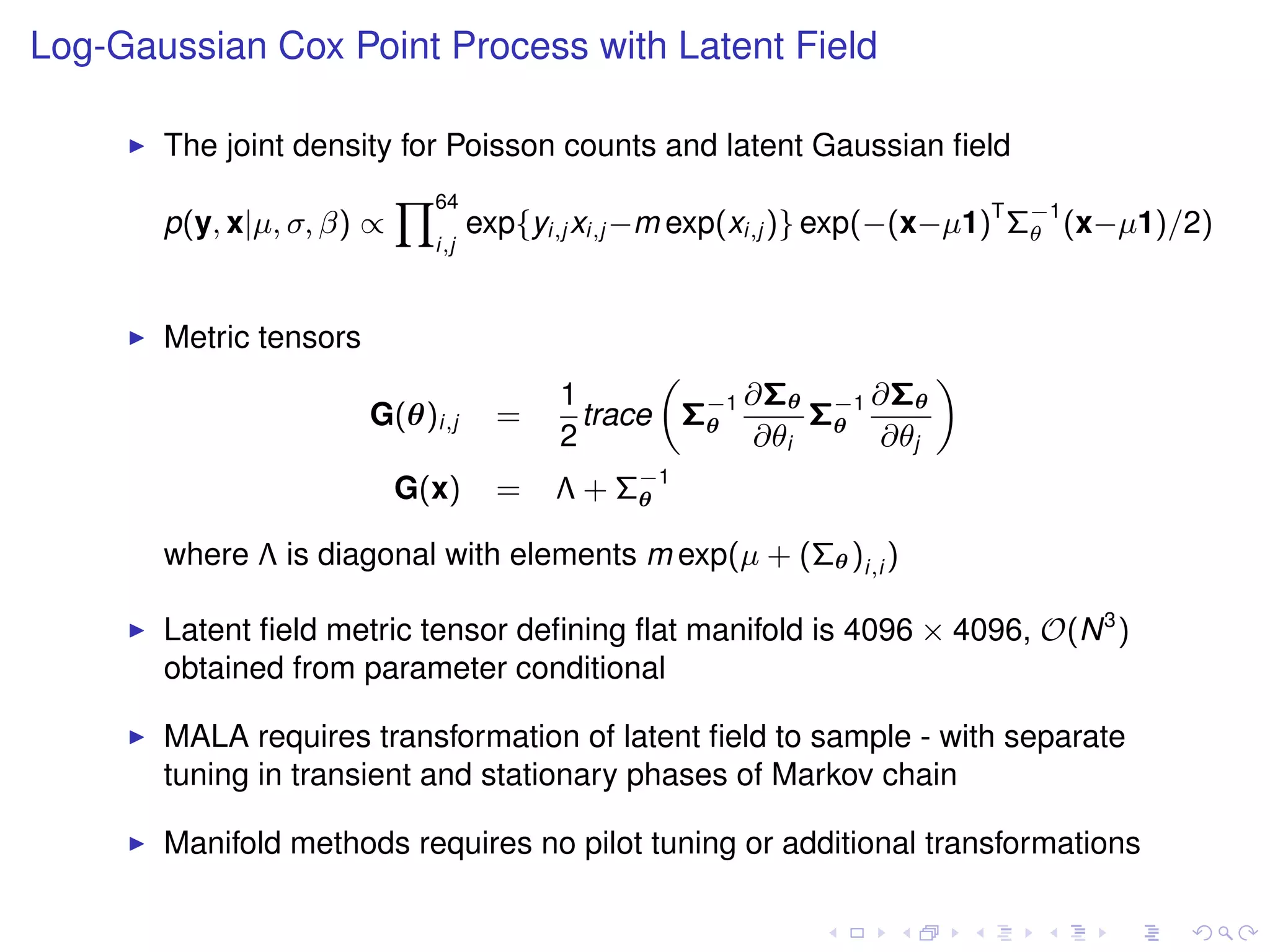 Log-Gaussian Cox Point Process with Latent Field

       The joint density for Poisson counts and latent Gaussian ﬁeld
                           Y64
       p(y, x|µ, σ, β) ∝           exp{yi,j xi,j −m exp(xi,j )} exp(−(x−µ1)T Σ−1 (x−µ1)/2)
                                                                              θ
                             i,j



       Metric tensors
                                                „               «
                                         1           ∂Σθ −1 ∂Σθ
                        G(θ)i,j      =     trace Σ−1
                                                  θ      Σθ
                                         2           ∂θi    ∂θj
                           G(x)      =   Λ + Σ−1
                                              θ

       where Λ is diagonal with elements m exp(µ + (Σθ )i,i )

       Latent ﬁeld metric tensor deﬁning ﬂat manifold is 4096 × 4096, O(N 3 )
       obtained from parameter conditional

       MALA requires transformation of latent ﬁeld to sample - with separate
       tuning in transient and stationary phases of Markov chain

       Manifold methods requires no pilot tuning or additional transformations
 