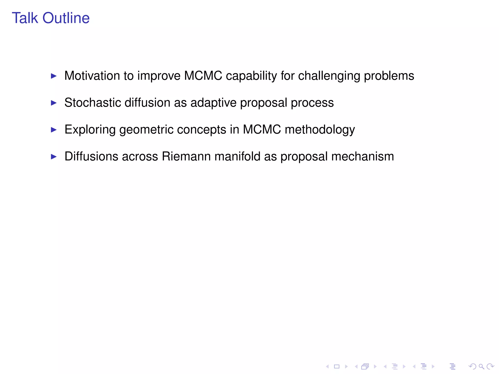 Talk Outline


        Motivation to improve MCMC capability for challenging problems

        Stochastic diffusion as adaptive proposal process

        Exploring geometric concepts in MCMC methodology

        Diffusions across Riemann manifold as proposal mechanism
 