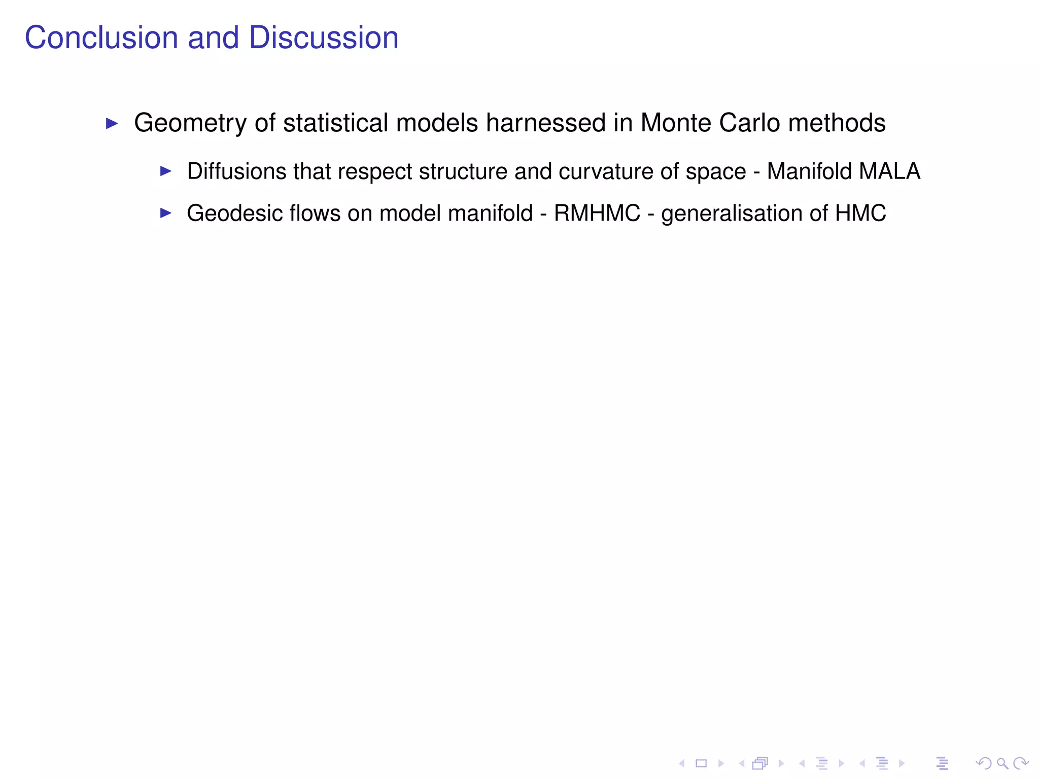 Conclusion and Discussion

       Geometry of statistical models harnessed in Monte Carlo methods
           Diffusions that respect structure and curvature of space - Manifold MALA
           Geodesic ﬂows on model manifold - RMHMC - generalisation of HMC
 