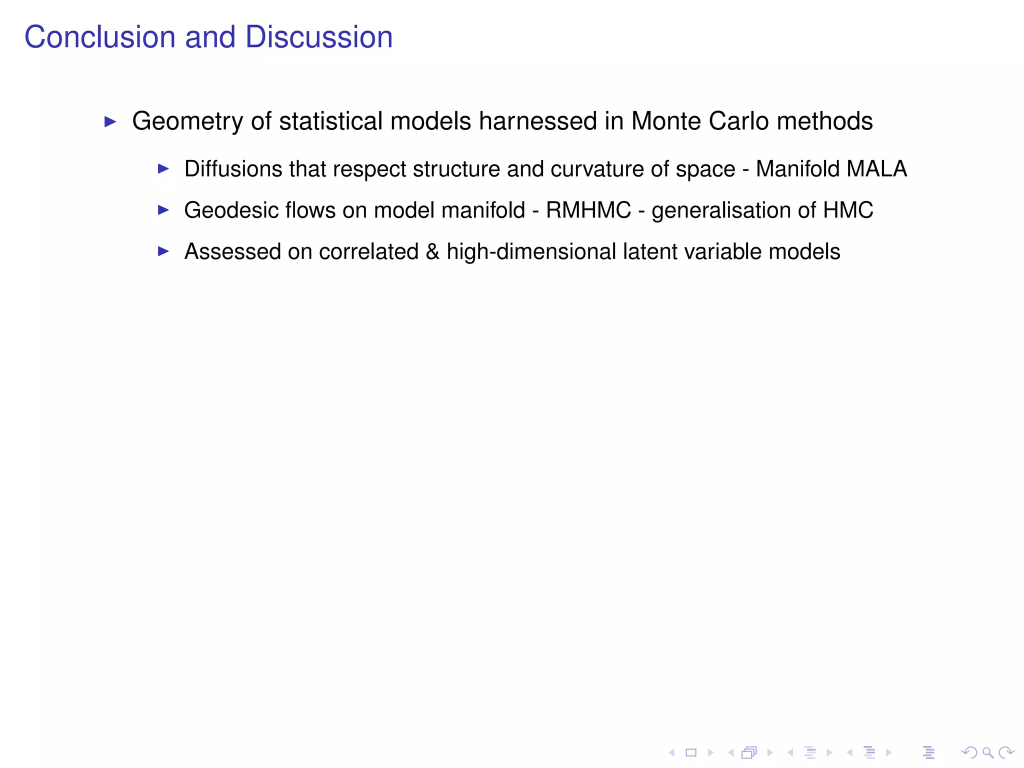 Conclusion and Discussion

       Geometry of statistical models harnessed in Monte Carlo methods
           Diffusions that respect structure and curvature of space - Manifold MALA
           Geodesic ﬂows on model manifold - RMHMC - generalisation of HMC
           Assessed on correlated & high-dimensional latent variable models
 