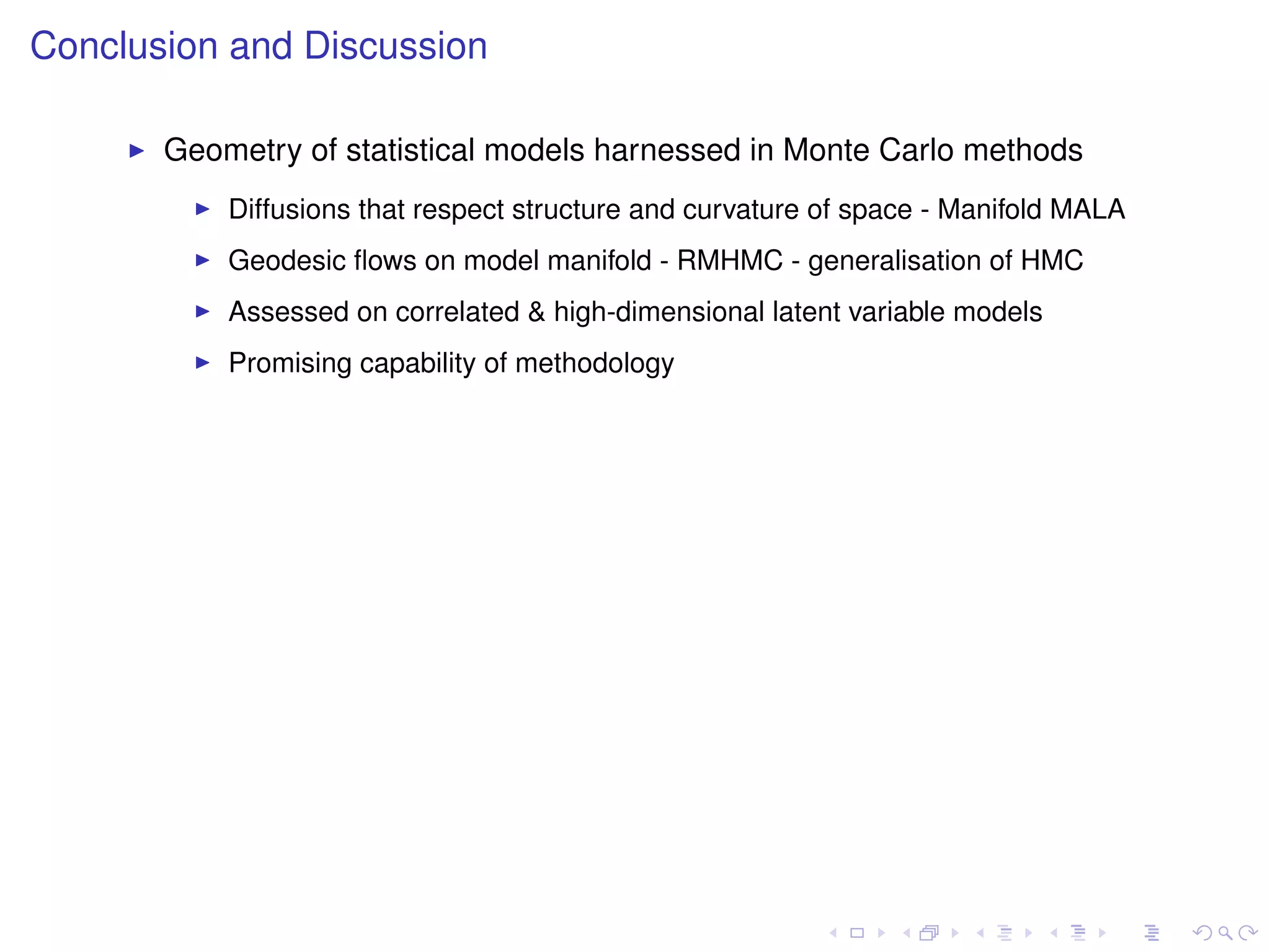 Conclusion and Discussion

       Geometry of statistical models harnessed in Monte Carlo methods
           Diffusions that respect structure and curvature of space - Manifold MALA
           Geodesic ﬂows on model manifold - RMHMC - generalisation of HMC
           Assessed on correlated & high-dimensional latent variable models
           Promising capability of methodology
 
