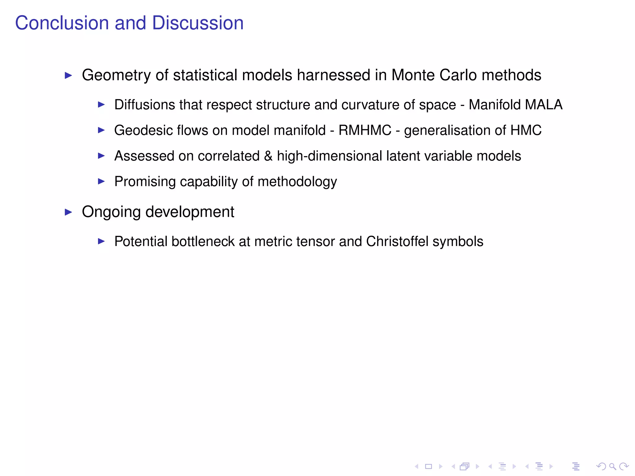 Conclusion and Discussion

       Geometry of statistical models harnessed in Monte Carlo methods
           Diffusions that respect structure and curvature of space - Manifold MALA
           Geodesic ﬂows on model manifold - RMHMC - generalisation of HMC
           Assessed on correlated & high-dimensional latent variable models
           Promising capability of methodology

       Ongoing development
           Potential bottleneck at metric tensor and Christoffel symbols
 