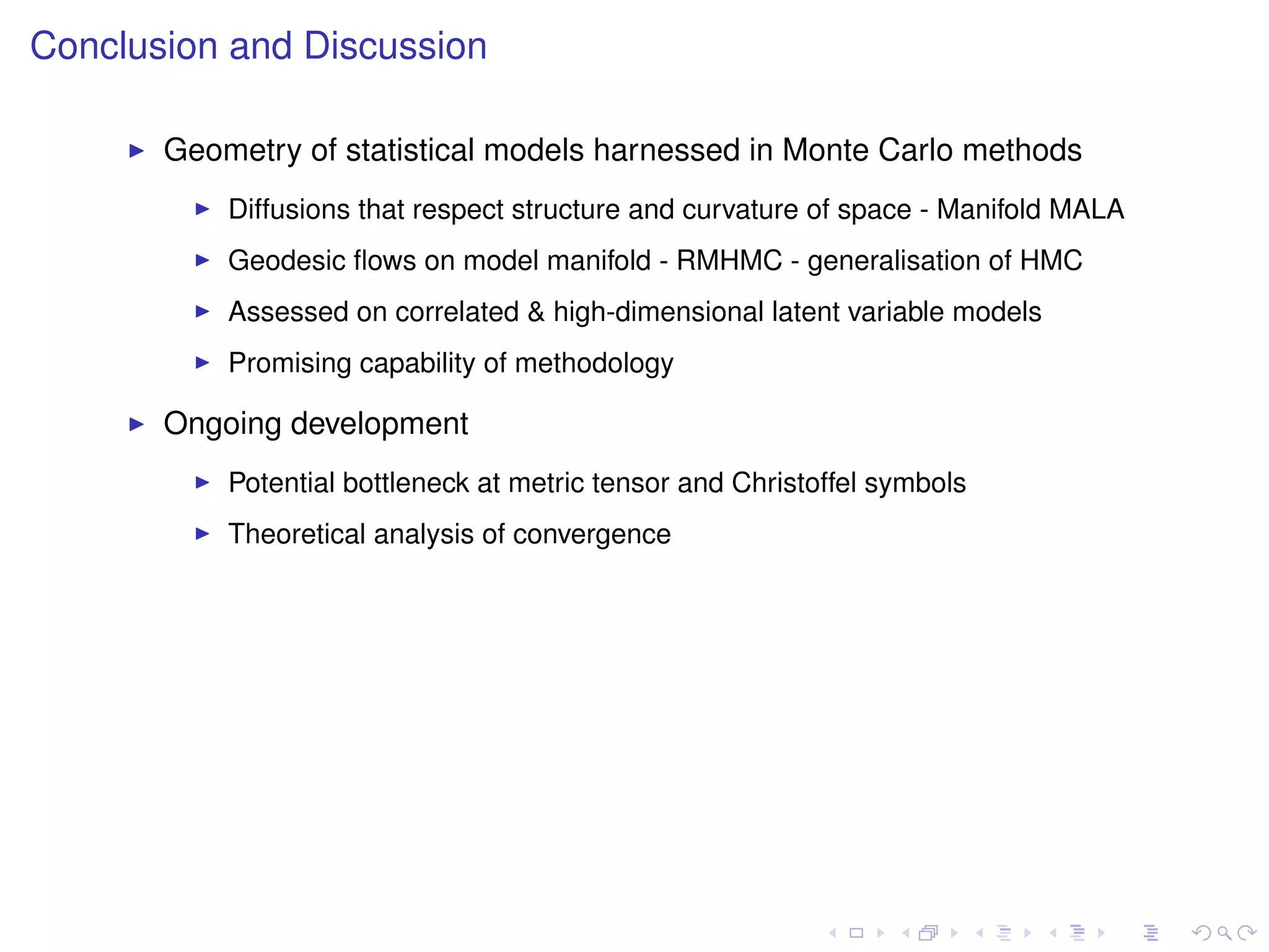 Conclusion and Discussion

       Geometry of statistical models harnessed in Monte Carlo methods
           Diffusions that respect structure and curvature of space - Manifold MALA
           Geodesic ﬂows on model manifold - RMHMC - generalisation of HMC
           Assessed on correlated & high-dimensional latent variable models
           Promising capability of methodology

       Ongoing development
           Potential bottleneck at metric tensor and Christoffel symbols
           Theoretical analysis of convergence
 