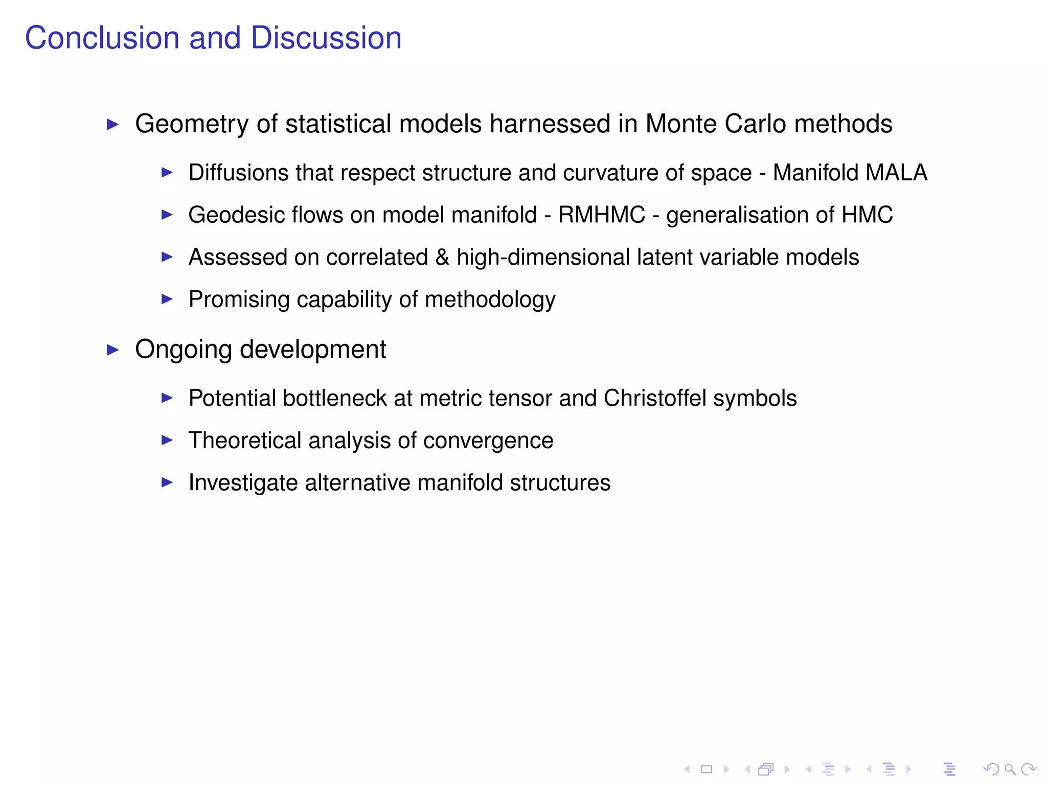 Conclusion and Discussion

       Geometry of statistical models harnessed in Monte Carlo methods
           Diffusions that respect structure and curvature of space - Manifold MALA
           Geodesic ﬂows on model manifold - RMHMC - generalisation of HMC
           Assessed on correlated & high-dimensional latent variable models
           Promising capability of methodology

       Ongoing development
           Potential bottleneck at metric tensor and Christoffel symbols
           Theoretical analysis of convergence
           Investigate alternative manifold structures
 
