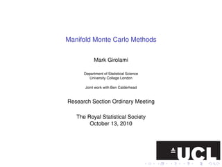 Manifold Monte Carlo Methods

            Mark Girolami

      Department of Statistical Science
         University College London

      Joint work with Ben Calderhead


Research Section Ordinary Meeting

   The Royal Statistical Society
        October 13, 2010
 