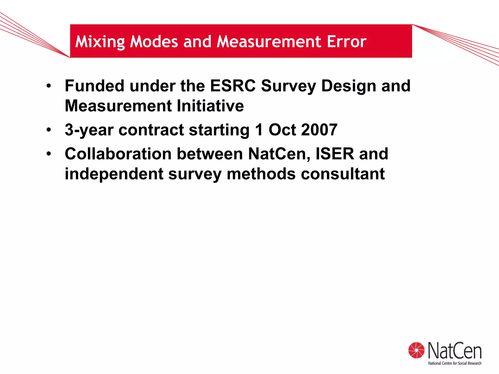 Mixing Modes and Measurement Error

• Funded under the ESRC Survey Design and
  Measurement Initiative
• 3-year contract starting 1 Oct 2007
• Collaboration between NatCen, ISER and
  independent survey methods consultant
 