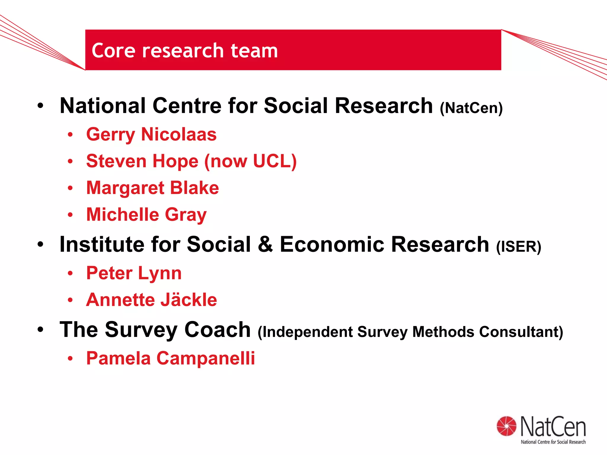 Core research team

• National Centre for Social Research (NatCen)
   •   Gerry Nicolaas
   •   Steven Hope (now UCL)
   •   Margaret Blake
   •   Michelle Gray
• Institute for Social & Economic Research (ISER)
   • Peter Lynn
   • Annette Jäckle
• The Survey Coach (Independent Survey Methods Consultant)
   • Pamela Campanelli
 