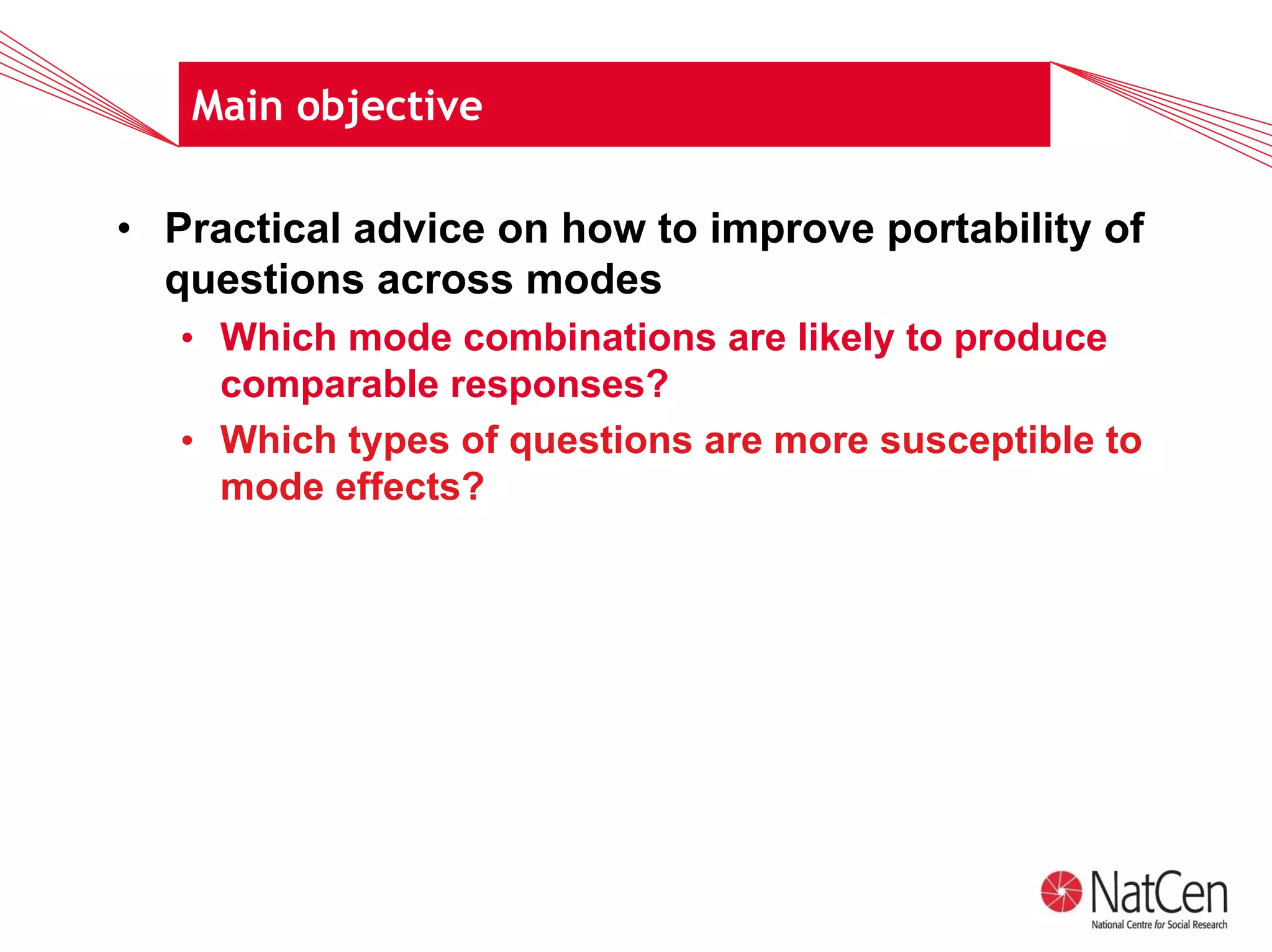 Main objective

• Practical advice on how to improve portability of
  questions across modes
   • Which mode combinations are likely to produce
     comparable responses?
   • Which types of questions are more susceptible to
     mode effects?
 
