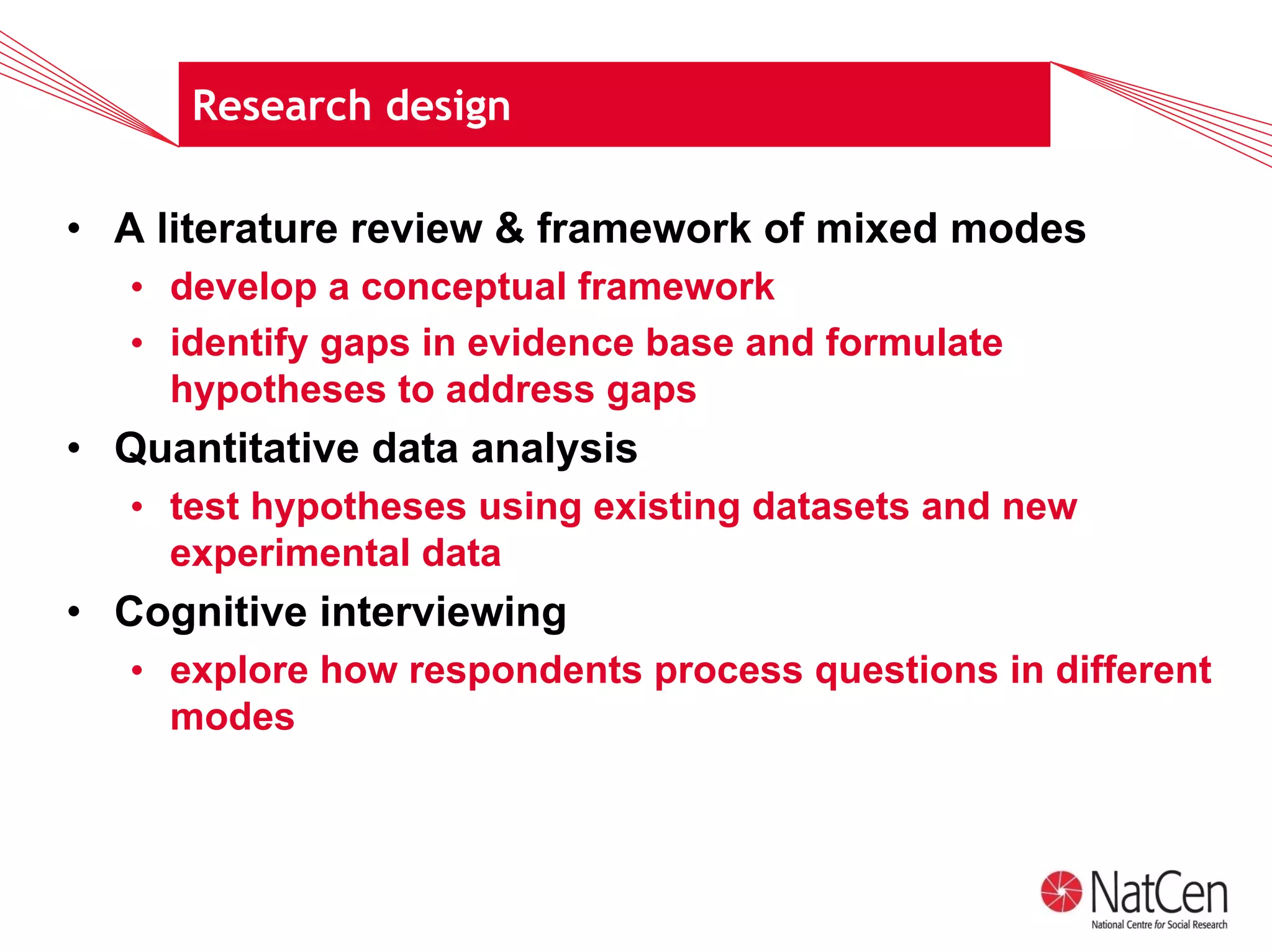Research design

• A literature review & framework of mixed modes
   • develop a conceptual framework
   • identify gaps in evidence base and formulate
     hypotheses to address gaps
• Quantitative data analysis
   • test hypotheses using existing datasets and new
     experimental data
• Cognitive interviewing
   • explore how respondents process questions in different
     modes
 