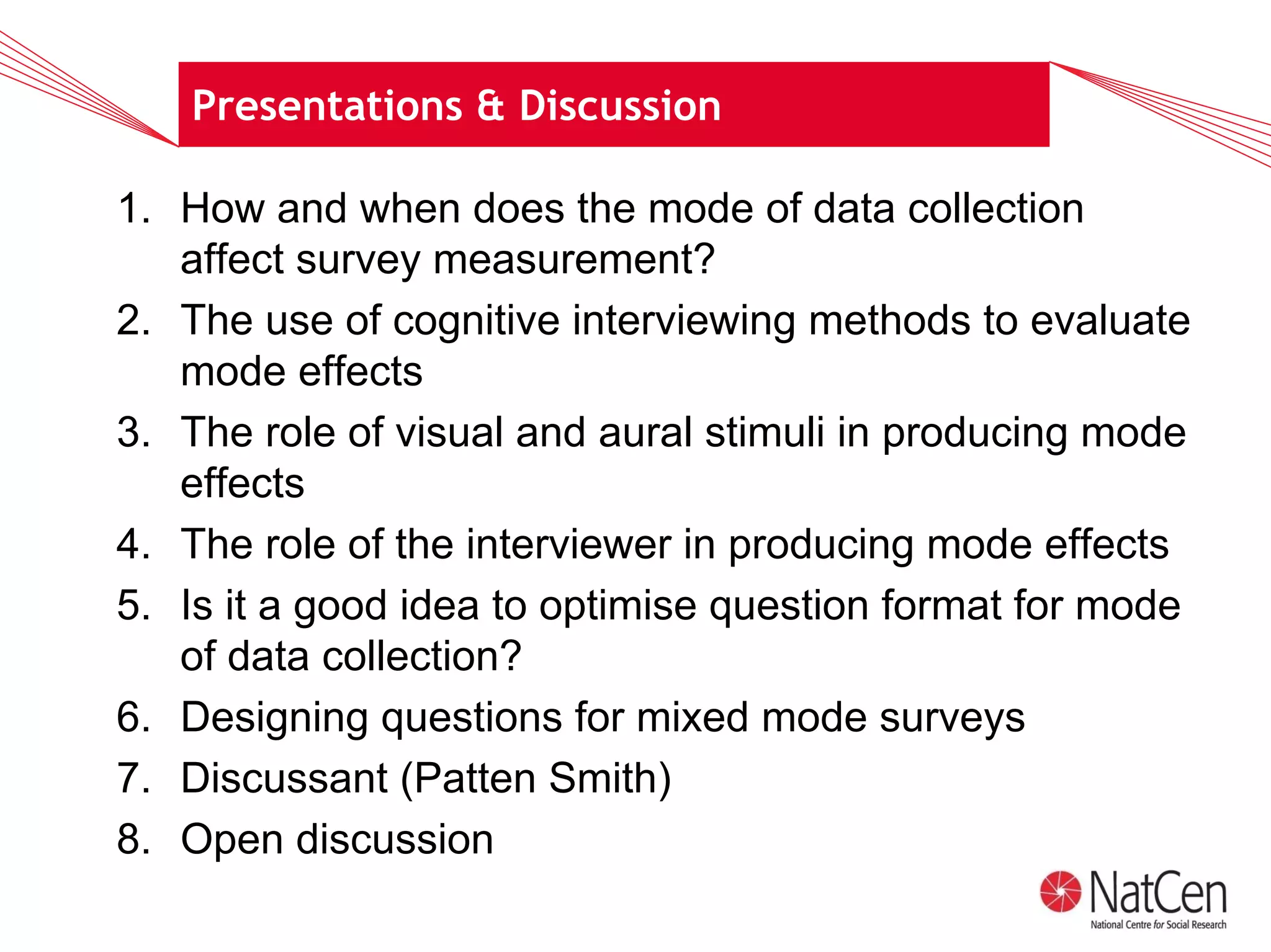 Presentations & Discussion

1. How and when does the mode of data collection
   affect survey measurement?
2. The use of cognitive interviewing methods to evaluate
   mode effects
3. The role of visual and aural stimuli in producing mode
   effects
4. The role of the interviewer in producing mode effects
5. Is it a good idea to optimise question format for mode
   of data collection?
6. Designing questions for mixed mode surveys
7. Discussant (Patten Smith)
8. Open discussion
 