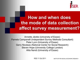 How and when does
        the mode of data collection
       affect survey measurement?
           Annette Jäckle (University of Essex)
Pamela Campanelli (Independent Survey Methods Consultant)
             Peter Lynn (University of Essex)
   Gerry Nicolaas (National Center for Social Research)
        Steven Hope (University College London)
             Alita Nandi (University of Essex)


                    RSS 11 Oct 2011
 