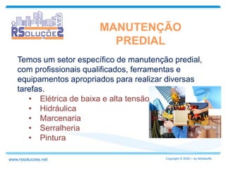 MANUTENÇÃO
PREDIAL
Temos um setor específico de manutenção predial,
com profissionais qualificados, ferramentas e
equipamentos apropriados para realizar diversas
tarefas.
• Elétrica de baixa e alta tensão
• Hidráulica
• Marcenaria
• Serralheria
• Pintura
Copyright © 2020 – by Arbidsoftswww.rssolucoes.net
 