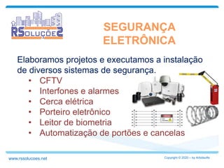 Elaboramos projetos e executamos a instalação
de diversos sistemas de segurança.
• CFTV
• Interfones e alarmes
• Cerca elétrica
• Porteiro eletrônico
• Leitor de biometria
• Automatização de portões e cancelas
SEGURANÇA
ELETRÔNICA
Copyright © 2020 – by Arbidsoftswww.rssolucoes.net
 