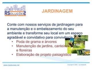 Conte com nossos serviços de jardinagem para
a manutenção e o embelezamento do seu
ambiente e transforme seu local em um espaço
agradável e convidativo para convivência.
• Poda de grama e árvores
• Manutenção de jardins, canteiros
e floreiras
• Elaboração de projeto paisagístico
JARDINAGEM
Copyright © 2020 – by Arbidsoftswww.rssolucoes.net
 