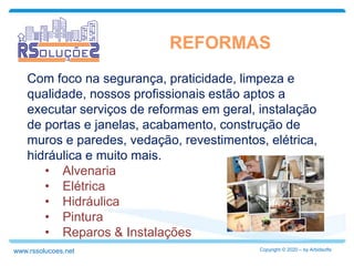 REFORMAS
Copyright © 2020 – by Arbidsoftswww.rssolucoes.net
Com foco na segurança, praticidade, limpeza e
qualidade, nossos profissionais estão aptos a
executar serviços de reformas em geral, instalação
de portas e janelas, acabamento, construção de
muros e paredes, vedação, revestimentos, elétrica,
hidráulica e muito mais.
• Alvenaria
• Elétrica
• Hidráulica
• Pintura
• Reparos & Instalações
 