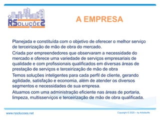 Planejada e constituída com o objetivo de oferecer o melhor serviço
de terceirização de mão de obra do mercado.
Criada por empreendedores que observaram a necessidade do
mercado e oferece uma variedade de serviços empresariais de
qualidade e com profissionais qualificados em diversas áreas de
prestação de serviços e terceirização de mão de obra
Temos soluções inteligentes para cada perfil de cliente, gerando
agilidade, satisfação e economia, além de atender os diversos
segmentos e necessidades de sua empresa.
Atuamos com uma administração eficiente nas áreas de portaria,
limpeza, multisserviços e terceirização de mão de obra qualificada.
A EMPRESA
Copyright © 2020 – by Arbidsoftswww.rssolucoes.net
 