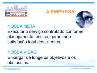 NOSSA META
Executar o serviço contratado conforme
planejamento técnico, garantindo
satisfação total dos clientes.
NOSSA VISÃO
Enxergar de longe os objetivos e os
obstáculos.
A EMPRESA
Copyright © 2020 – by Arbidsoftswww.rssolucoes.net
 