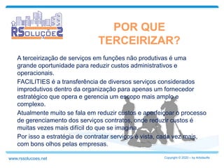 A terceirização de serviços em funções não produtivas é uma
grande oportunidade para reduzir custos administrativos e
operacionais.
FACILITIES é a transferência de diversos serviços considerados
improdutivos dentro da organização para apenas um fornecedor
estratégico que opera e gerencia um escopo mais amplo e
complexo.
Atualmente muito se fala em reduzir custos e aperfeiçoar o processo
de gerenciamento dos serviços contratos, onde reduzir custos é
muitas vezes mais difícil do que se imagina.
Por isso a estratégia de contratar serviços é vista, cada vez mais,
com bons olhos pelas empresas.
POR QUE
TERCEIRIZAR?
Copyright © 2020 – by Arbidsoftswww.rssolucoes.net
 