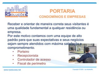 PORTARIA
Receber e orientar de maneira correta seus visitantes é
uma qualidade fundamental a qualquer residência ou
empresa.
Por este motivo contamos com uma equipe de alto
padrão para que suas expectativas e seus negócios
sejam sempre atendidos com máxima satisfação e
comprometimento.
• Porteiro
• Recepcionista
• Controlador de acesso
• Fiscal de perímetro
CONDOMÍNIOS E EMPRESAS
Copyright © 2020 – by Arbidsoftswww.rssolucoes.net
 