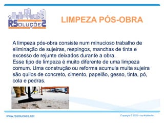 LIMPEZA PÓS-OBRA
A limpeza pós-obra consiste num minucioso trabalho de
eliminação de sujeiras, respingos, manchas de tinta e
excesso de rejunte deixados durante a obra.
Esse tipo de limpeza é muito diferente de uma limpeza
comum. Uma construção ou reforma acumula muita sujeira
são quilos de concreto, cimento, papelão, gesso, tinta, pó,
cola e pedras.
Copyright © 2020 – by Arbidsoftswww.rssolucoes.net
 