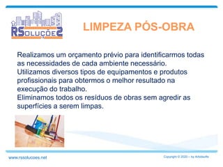 LIMPEZA PÓS-OBRA
Realizamos um orçamento prévio para identificarmos todas
as necessidades de cada ambiente necessário.
Utilizamos diversos tipos de equipamentos e produtos
profissionais para obtermos o melhor resultado na
execução do trabalho.
Eliminamos todos os resíduos de obras sem agredir as
superfícies a serem limpas.
Copyright © 2020 – by Arbidsoftswww.rssolucoes.net
 