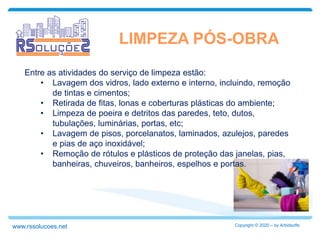 LIMPEZA PÓS-OBRA
Entre as atividades do serviço de limpeza estão:
• Lavagem dos vidros, lado externo e interno, incluindo, remoção
de tintas e cimentos;
• Retirada de fitas, lonas e coberturas plásticas do ambiente;
• Limpeza de poeira e detritos das paredes, teto, dutos,
tubulações, luminárias, portas, etc;
• Lavagem de pisos, porcelanatos, laminados, azulejos, paredes
e pias de aço inoxidável;
• Remoção de rótulos e plásticos de proteção das janelas, pias,
banheiras, chuveiros, banheiros, espelhos e portas.
Copyright © 2020 – by Arbidsoftswww.rssolucoes.net
 