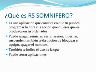 ¿Qué es RS SOMNIFERO?
 Es una aplicación que consiste en que tu puedes
programar la hora y la acción que quieres que es
p...