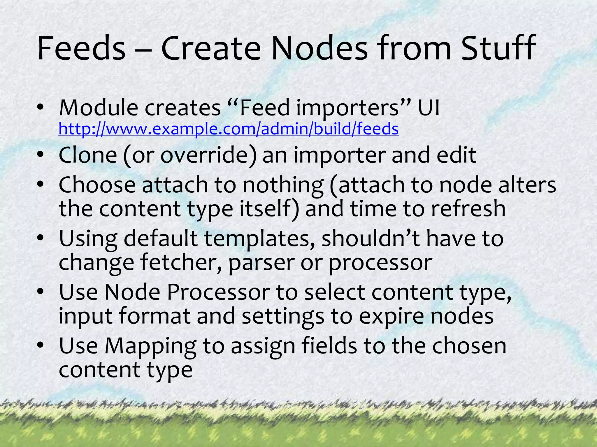 Feeds – Create Nodes from StuffModule creates “Feed importers” UI http://www.example.com/admin/build/feedsClone (or override) an importer and editChoose attach to nothing (attach to node alters the content type itself) and time to refreshUsing default templates, shouldn’t have to change fetcher, parser or processorUse Node Processor to select content type, input format and settings to expire nodesUse Mapping to assign fields to the chosen content type