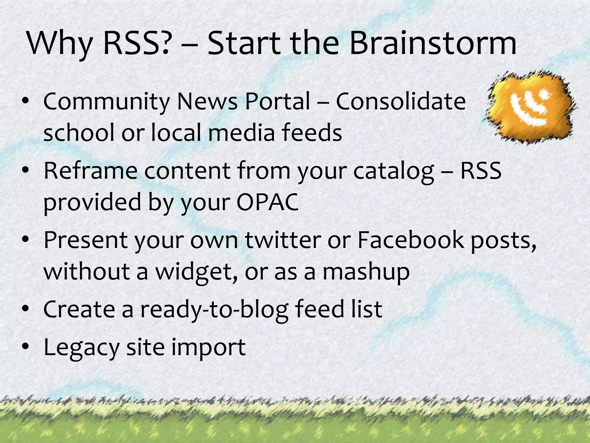 Why RSS? – Start the Brainstorm Community News Portal – Consolidate school or local media feedsReframe content from your catalog – RSS provided by your OPACPresent your own twitter or Facebook posts, without a widget, or as a mashupCreate a ready-to-blog feed listLegacy site import