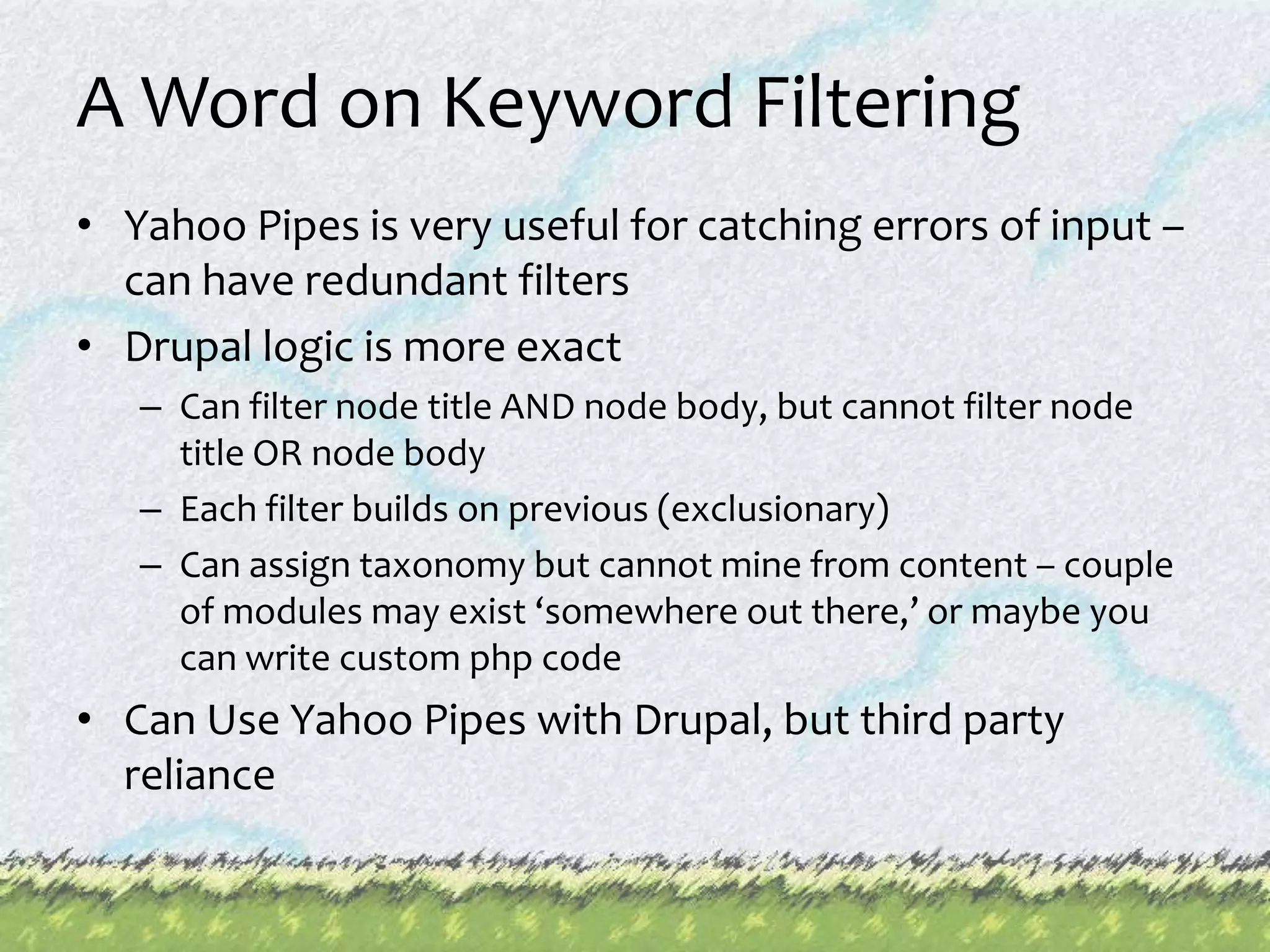 A Word on Keyword FilteringYahoo Pipes is very useful for catching errors of input – can have redundant filtersDrupal logic is more exactCan filter node title AND node body, but cannot filter node title OR node bodyEach filter builds on previous (exclusionary)Can assign taxonomy but cannot mine from content – couple of modules may exist ‘somewhere out there,’ or maybe you can write custom php codeCan Use Yahoo Pipes with Drupal, but third party reliance