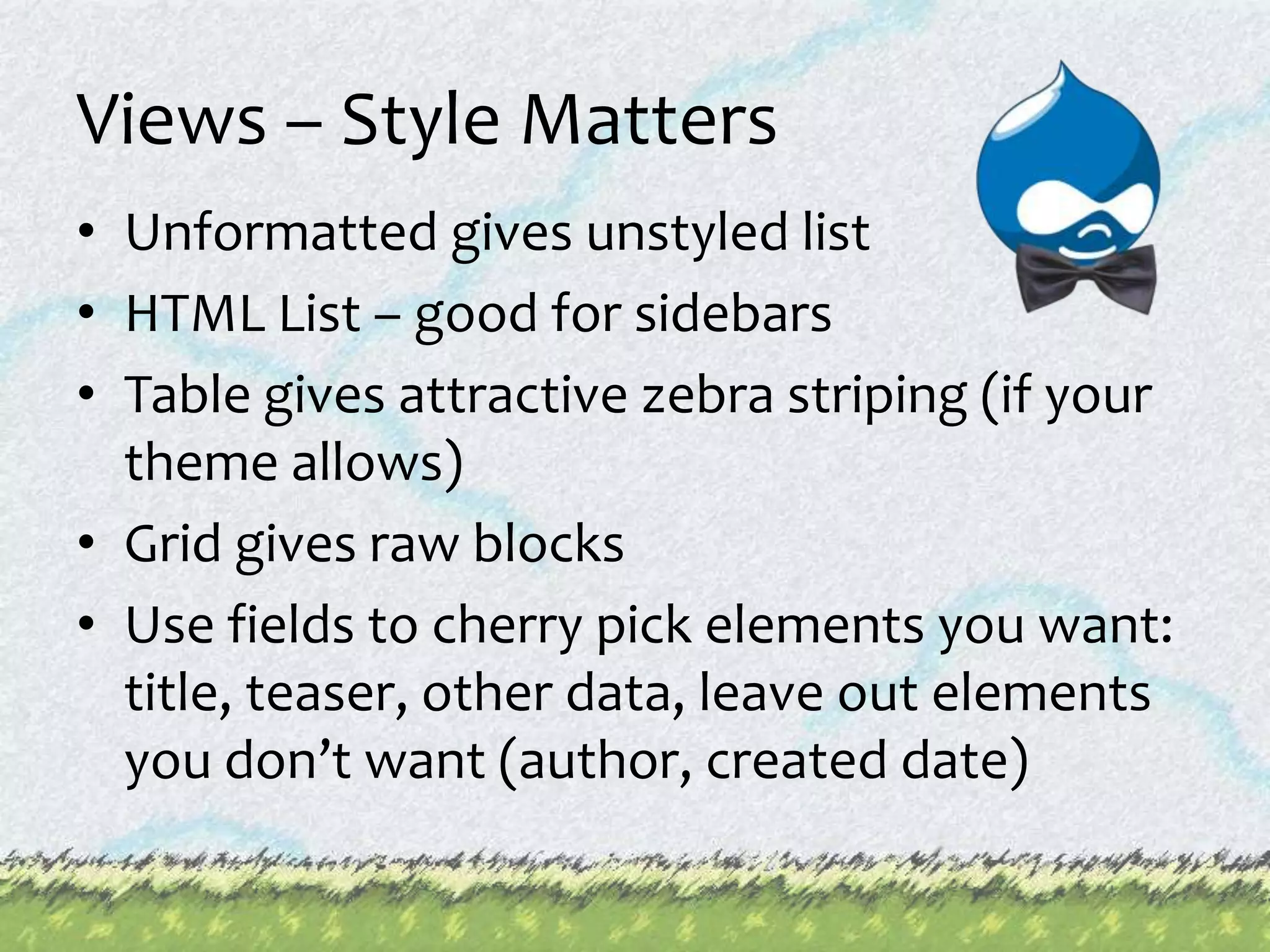 Views – Style MattersUnformatted gives unstyled listHTML List – good for sidebarsTable gives attractive zebra striping (if your theme allows)Grid gives raw blocksUse fields to cherry pick elements you want: title, teaser, other data, leave out elements you don’t want (author, created date)