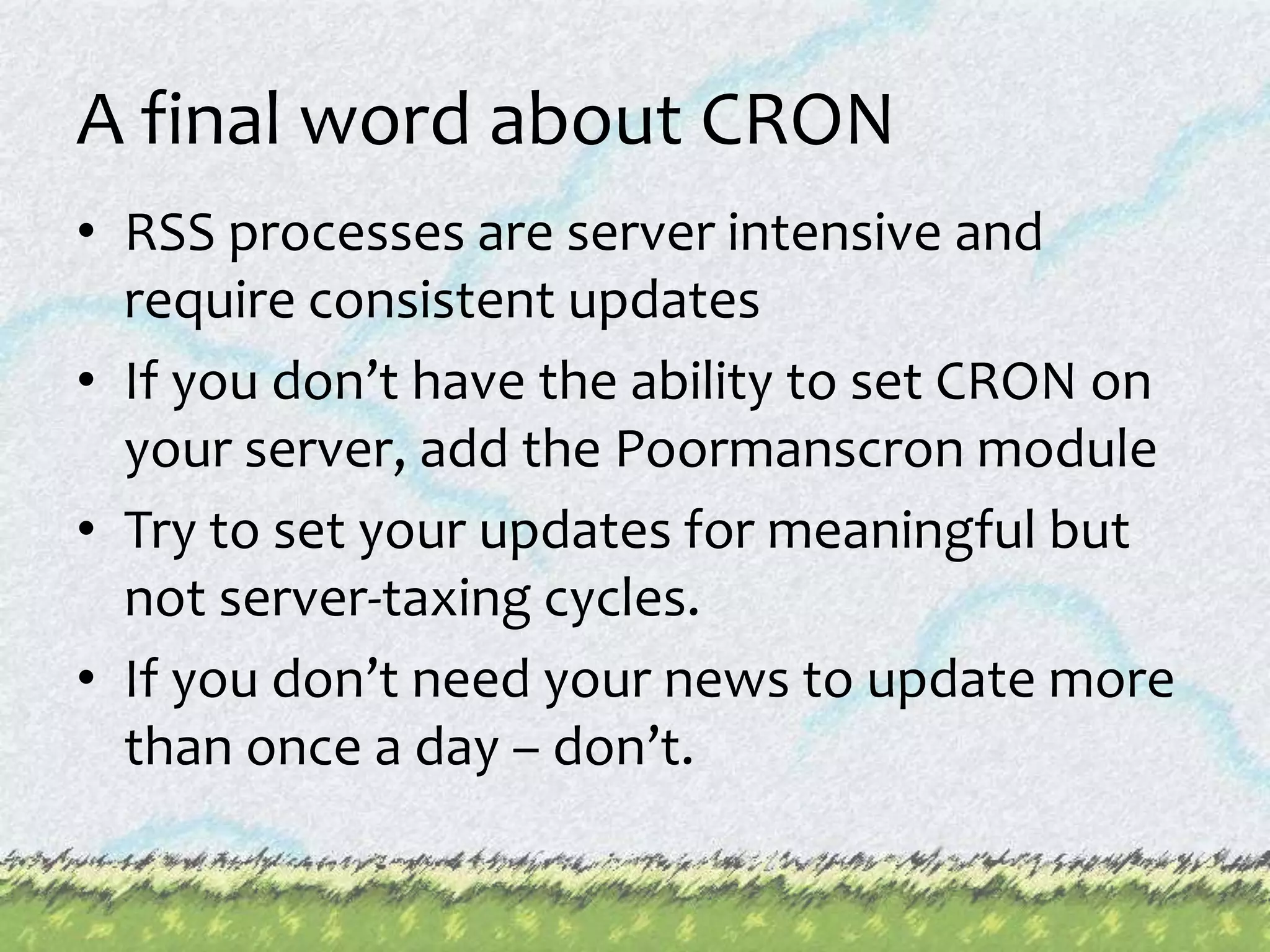 A final word about CRONRSS processes are server intensive and require consistent updatesIf you don’t have the ability to set CRON on your server, add the Poormanscron moduleTry to set your updates for meaningful but not server-taxing cycles.If you don’t need your news to update more than once a day – don’t.