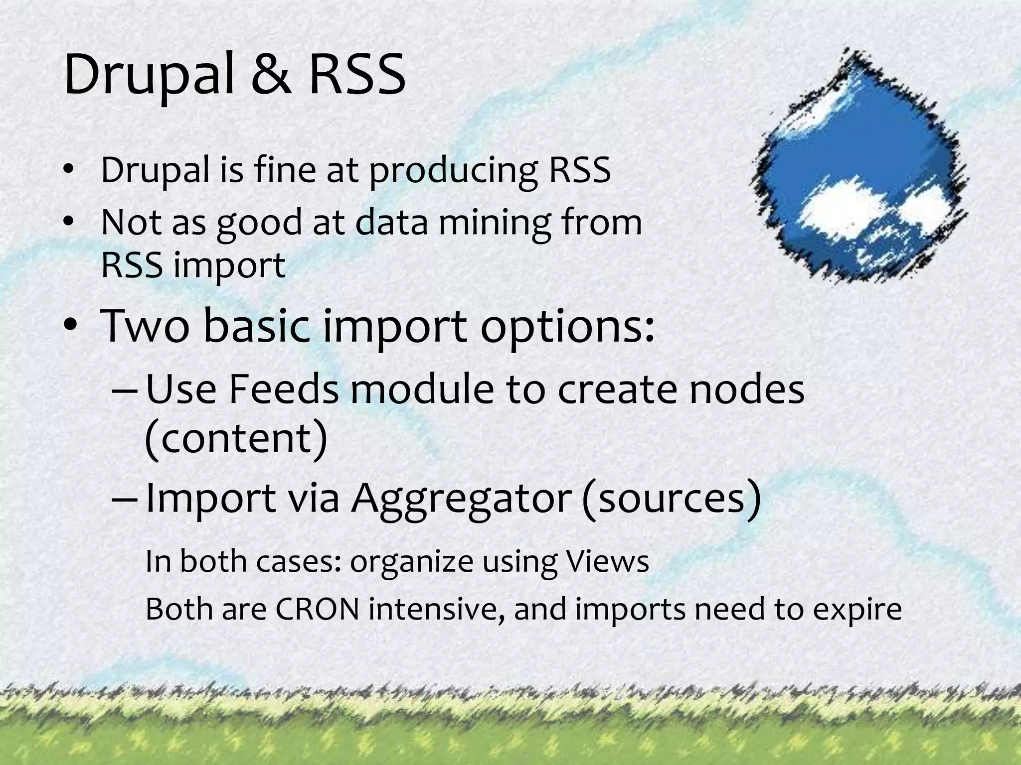 Drupal & RSSDrupal is fine at producing RSS Not as good at data mining from RSS import Two basic import options: Use Feeds module to create nodes (content)Import via Aggregator (sources)In both cases: organize using Views	Both are CRON intensive, and imports need to expire 