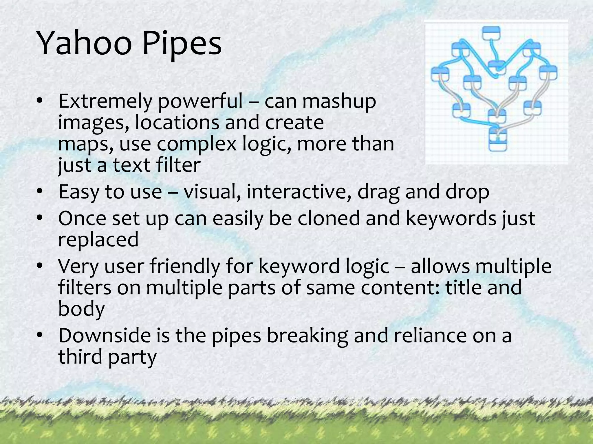 Yahoo PipesExtremely powerful – can mashupimages, locations and create maps, use complex logic, more than just a text filterEasy to use – visual, interactive, drag and dropOnce set up can easily be cloned and keywords just replacedVery user friendly for keyword logic – allows multiple filters on multiple parts of same content: title and bodyDownside is the pipes breaking and reliance on a third party