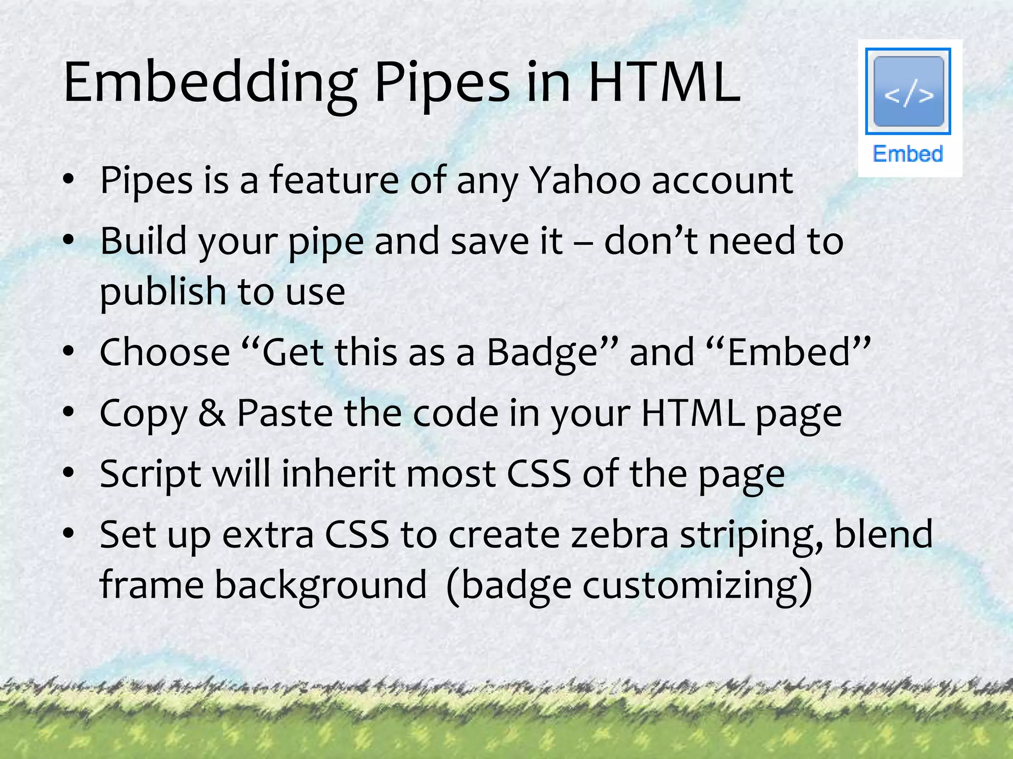 Embedding Pipes in HTMLPipes is a feature of any Yahoo accountBuild your pipe and save it – don’t need to publish to useChoose “Get this as a Badge” and “Embed”Copy & Paste the code in your HTML pageScript will inherit most CSS of the pageSet up extra CSS to create zebra striping, blend frame background  (badge customizing)