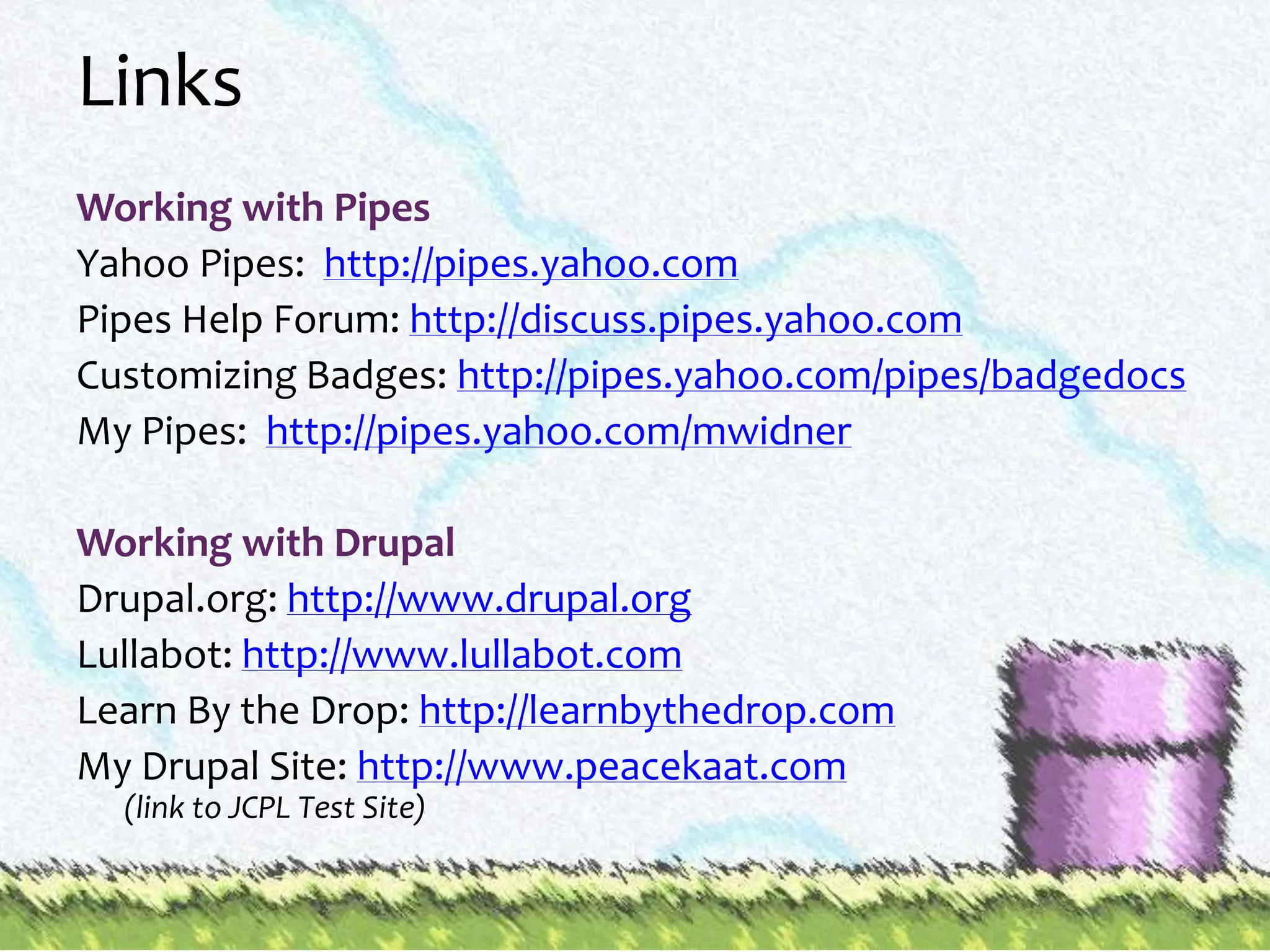 LinksWorking with PipesYahoo Pipes:  http://pipes.yahoo.comPipes Help Forum: http://discuss.pipes.yahoo.comCustomizing Badges: http://pipes.yahoo.com/pipes/badgedocsMy Pipes:  http://pipes.yahoo.com/mwidnerWorking with DrupalDrupal.org: http://www.drupal.orgLullabot: http://www.lullabot.comLearn By the Drop: http://learnbythedrop.comMy Drupal Site: http://www.peacekaat.com(link to JCPL Test Site)