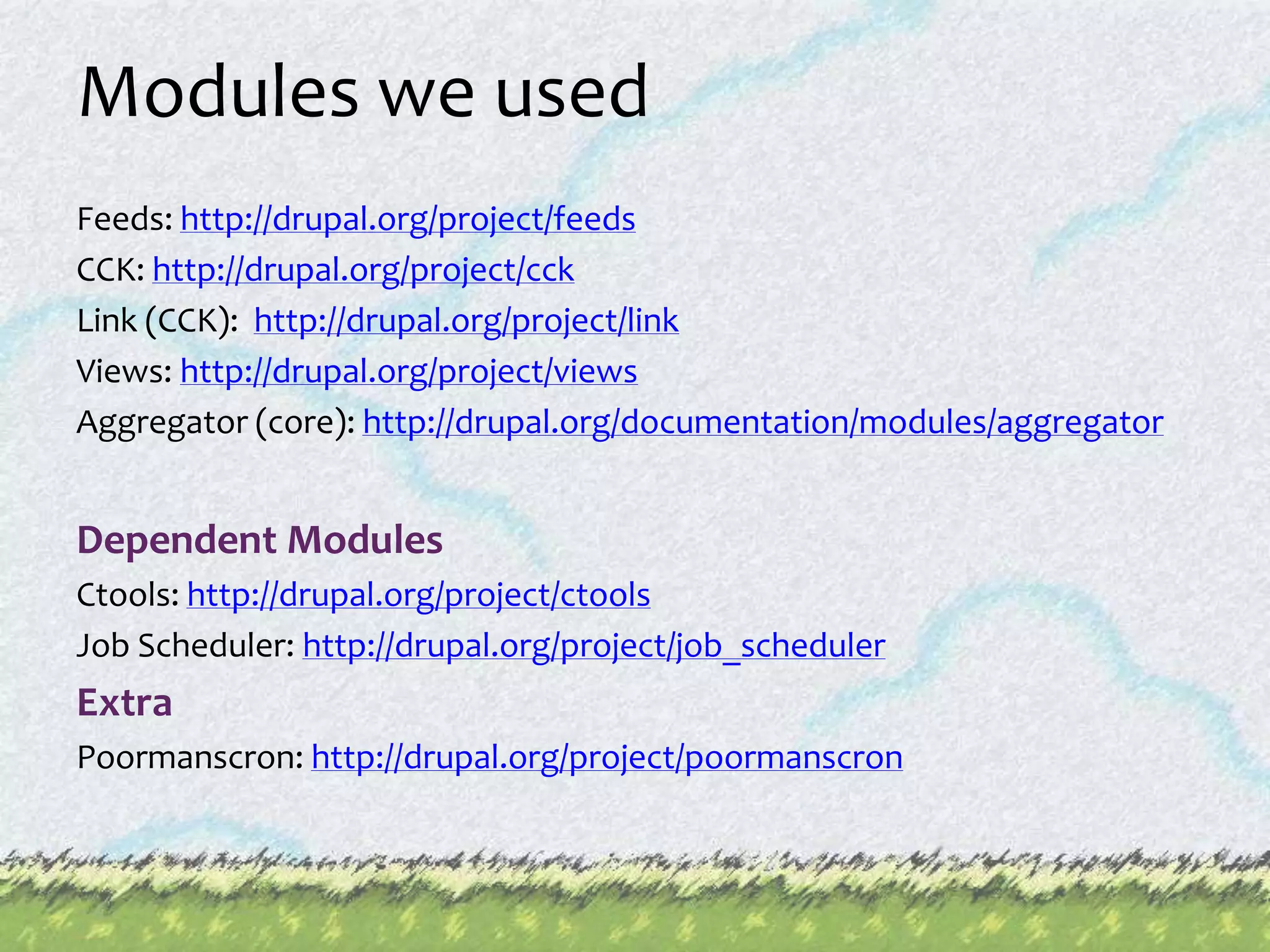 Modules we usedFeeds: http://drupal.org/project/feedsCCK: http://drupal.org/project/cckLink (CCK):  http://drupal.org/project/linkViews: http://drupal.org/project/viewsAggregator (core): http://drupal.org/documentation/modules/aggregatorDependent Modules Ctools: http://drupal.org/project/ctoolsJob Scheduler: http://drupal.org/project/job_schedulerExtraPoormanscron: http://drupal.org/project/poormanscron
