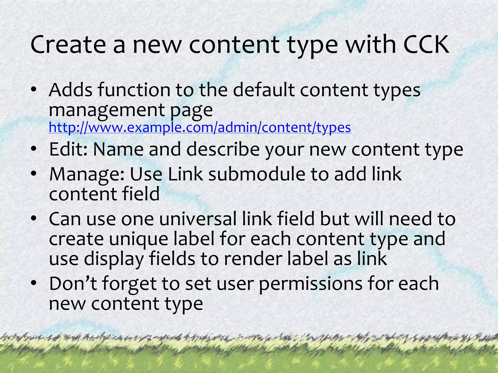 Create a new content type with CCKAdds function to the default content types management pagehttp://www.example.com/admin/content/typesEdit: Name and describe your new content typeManage: Use Link submodule to add link content fieldCan use one universal link field but will need to create unique label for each content type and use display fields to render label as linkDon’t forget to set user permissions for each new content type