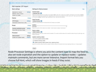 Node Processor Settings is where you pick the content type to map the feed to, also set node expiration and the option to update or replace nodes – updates maintain comments, but are more server intensive. Import format lets you choose full html, which will show images in feeds if they exist.