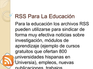 RSS Para La Educación Para la educación los archivos RSS pueden utilizarse para sindicar de forma muy efectiva noticias sobre investigación, módulos de aprendizaje (ejemplo de cursos gratuitos que ofertan 800 universidades hispanas en Universia), empleos, nuevas publicaciones, trabajos científicos, etc.  