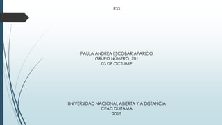 RSS
PAULA ANDREA ESCOBAR APARICO
GRUPO NÚMERO: 701
03 DE OCTUBRE
UNIVERSIDAD NACIONAL ABIERTA Y A DISTANCIA
CEAD DUITAMA
2015
 